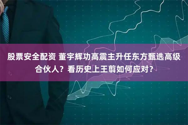 股票安全配资 董宇辉功高震主升任东方甄选高级合伙人？看历史上王翦如何应对？