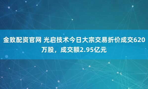 金致配资官网 光启技术今日大宗交易折价成交620万股，成交额2.95亿元