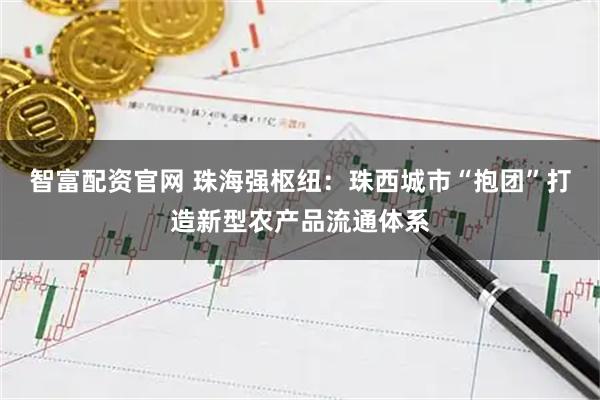 智富配资官网 珠海强枢纽：珠西城市“抱团”打造新型农产品流通体系