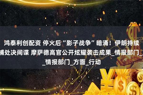 鸿泰利创配资 停火后“影子战争”暗涌！伊朗持续大范围搜捕处决间谍 摩萨德高官公开炫耀袭击成果_情报部门_方面_行动