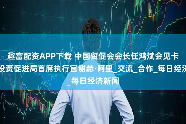 趣富配资APP下载 中国贸促会会长任鸿斌会见卡塔尔投资促进局首席执行官谢赫·阿里_交流_合作_每日经济新闻