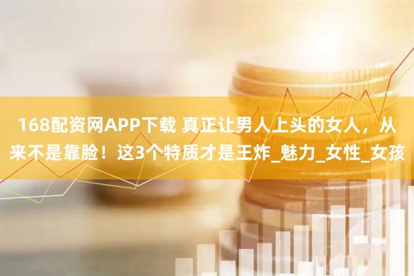 168配资网APP下载 真正让男人上头的女人，从来不是靠脸！这3个特质才是王炸_魅力_女性_女孩