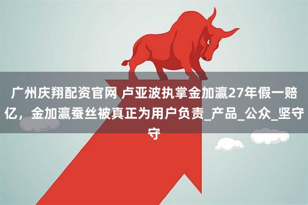 广州庆翔配资官网 卢亚波执掌金加瀛27年假一赔亿，金加瀛蚕丝被真正为用户负责_产品_公众_坚守