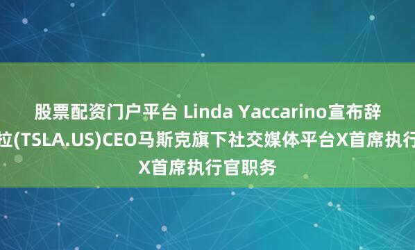 股票配资门户平台 Linda Yaccarino宣布辞去特斯拉(TSLA.US)CEO马斯克旗下社交媒体平台X首席执行官职务