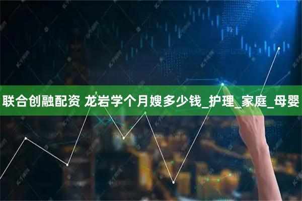 联合创融配资 龙岩学个月嫂多少钱_护理_家庭_母婴