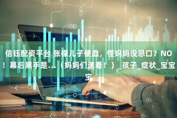 信钰配资平台 张檬儿子便血，怪妈妈没忌口？NO！幕后黑手是…（妈妈们速看！）_孩子_症状_宝宝