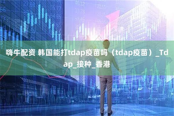 嗨牛配资 韩国能打tdap疫苗吗（tdap疫苗）_Tdap_接种_香港
