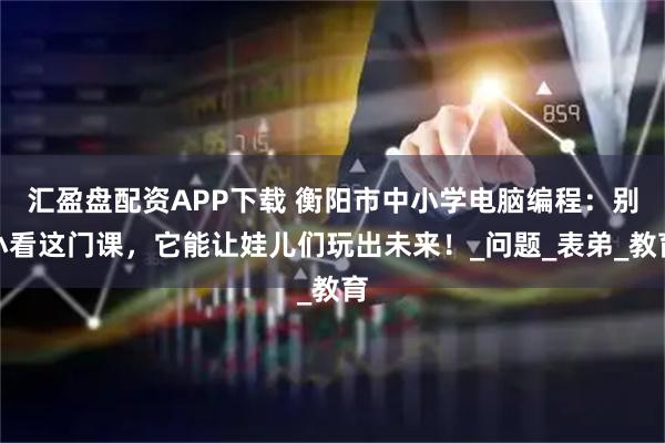 汇盈盘配资APP下载 衡阳市中小学电脑编程：别小看这门课，它能让娃儿们玩出未来！_问题_表弟_教育