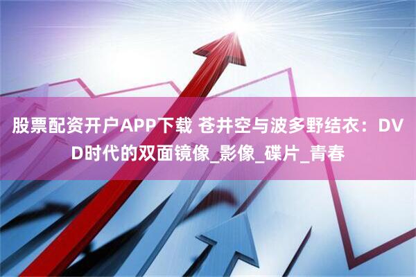 股票配资开户APP下载 苍井空与波多野结衣：DVD时代的双面镜像_影像_碟片_青春