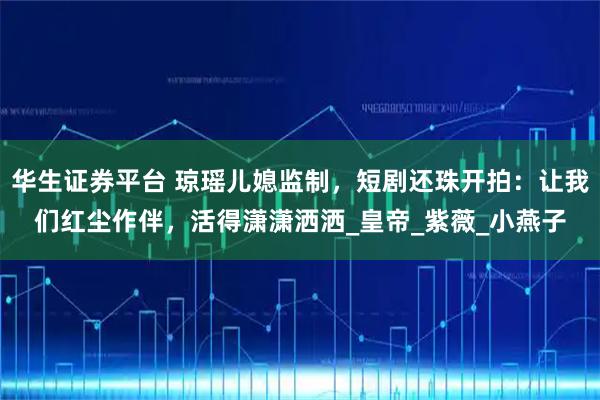 华生证券平台 琼瑶儿媳监制，短剧还珠开拍：让我们红尘作伴，活得潇潇洒洒_皇帝_紫薇_小燕子