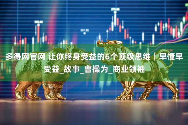 多得网官网 让你终身受益的6个顶级思维｜早懂早受益_故事_曹操为_商业领袖