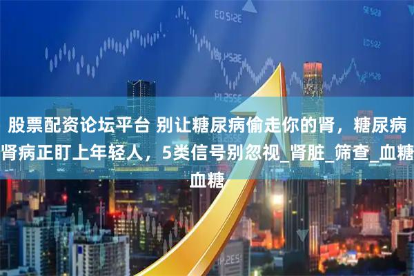 股票配资论坛平台 别让糖尿病偷走你的肾，糖尿病肾病正盯上年轻人，5类信号别忽视_肾脏_筛查_血糖