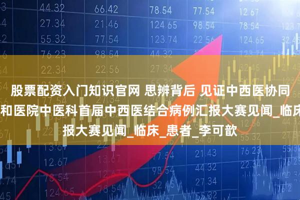 股票配资入门知识官网 思辨背后 见证中西医协同之力——北京协和医院中医科首届中西医结合病例汇报大赛见闻_临床_患者_李可歆