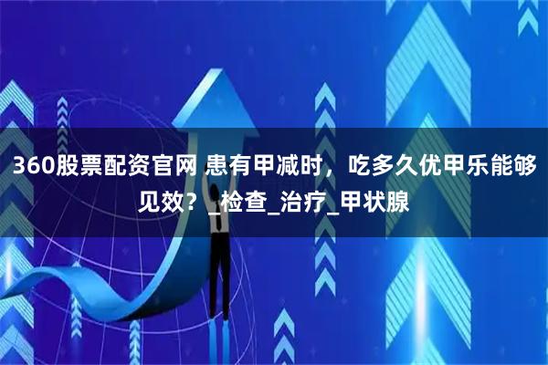 360股票配资官网 患有甲减时，吃多久优甲乐能够见效？_检查_治疗_甲状腺