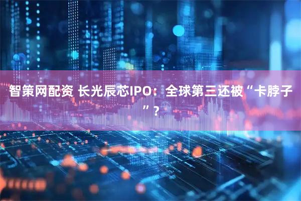 智策网配资 长光辰芯IPO：全球第三还被“卡脖子”？