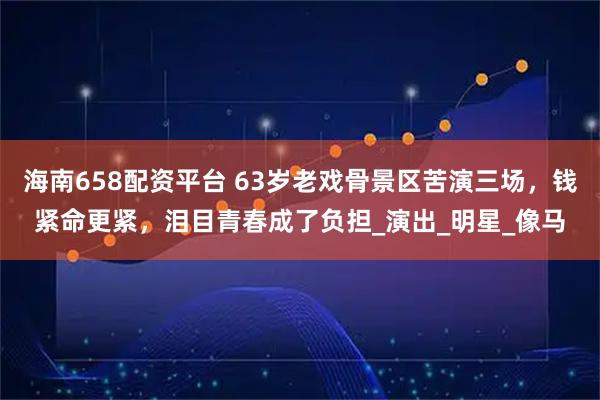 海南658配资平台 63岁老戏骨景区苦演三场，钱紧命更紧，泪目青春成了负担_演出_明星_像马