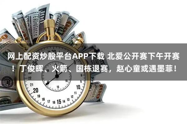 网上配资炒股平台APP下载 北爱公开赛下午开赛！丁俊晖、火箭、国栋退赛，赵心童或遇墨菲！