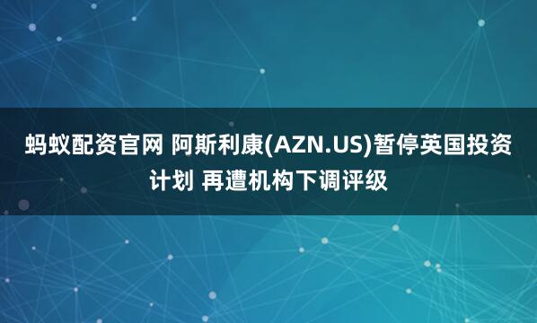 蚂蚁配资官网 阿斯利康(AZN.US)暂停英国投资计划 再遭机构下调评级