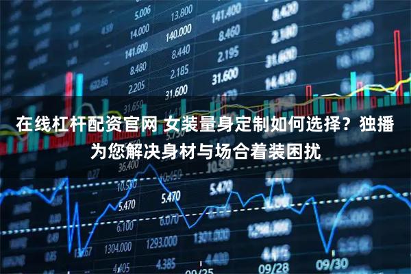 在线杠杆配资官网 女装量身定制如何选择？独播为您解决身材与场合着装困扰