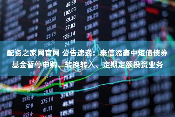 配资之家网官网 公告速递：泰信添鑫中短债债券基金暂停申购、转换转入、定期定额投资业务