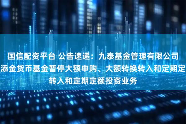 国信配资平台 公告速递：九泰基金管理有限公司关于九泰日添金货币基金暂停大额申购、大额转换转入和定期定额投资业务