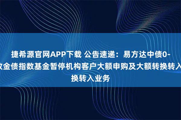 捷希源官网APP下载 公告速递：易方达中债0-3年政金债指数基金暂停机构客户大额申购及大额转换转入业务