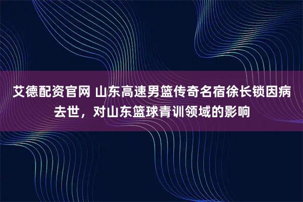 艾德配资官网 山东高速男篮传奇名宿徐长锁因病去世，对山东篮球青训领域的影响