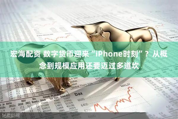 宏海配资 数字货币迎来“iPhone时刻”？从概念到规模应用还要迈过多道坎