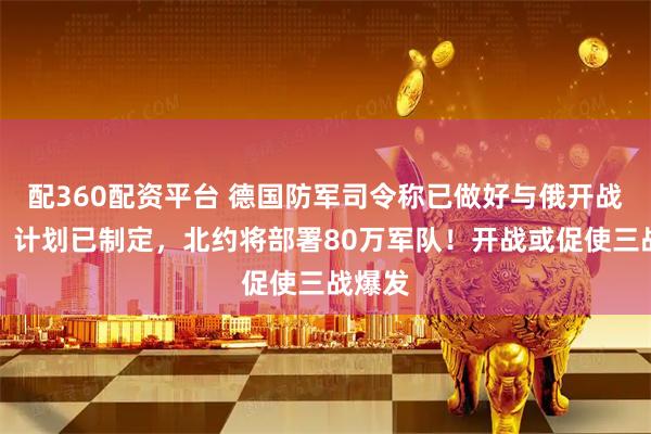 配360配资平台 德国防军司令称已做好与俄开战准备，计划已制定，北约将部署80万军队！开战或促使三战爆发