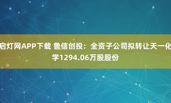 启灯网APP下载 鲁信创投：全资子公司拟转让天一化学1294.06万股股份