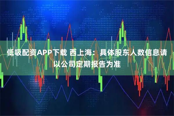 低吸配资APP下载 西上海：具体股东人数信息请以公司定期报告为准