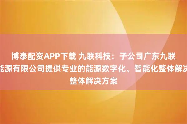 博泰配资APP下载 九联科技：子公司广东九联智慧能源有限公司提供专业的能源数字化、智能化整体解决方案