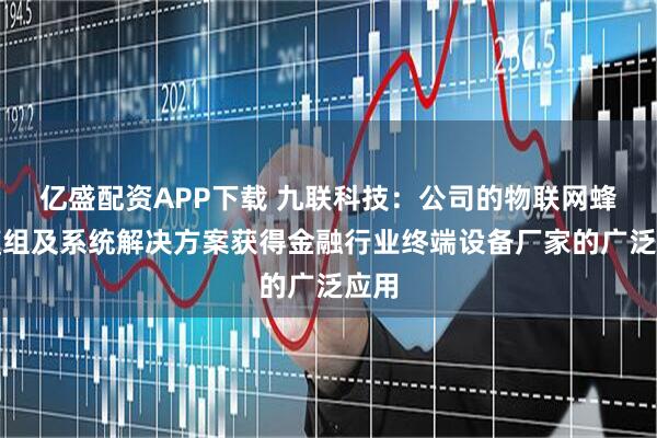 亿盛配资APP下载 九联科技：公司的物联网蜂窝模组及系统解决方案获得金融行业终端设备厂家的广泛应用