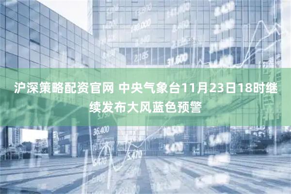 沪深策略配资官网 中央气象台11月23日18时继续发布大风蓝色预警
