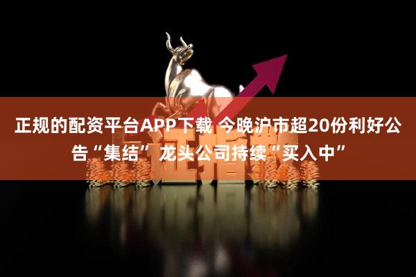 正规的配资平台APP下载 今晚沪市超20份利好公告“集结” 龙头公司持续“买入中”