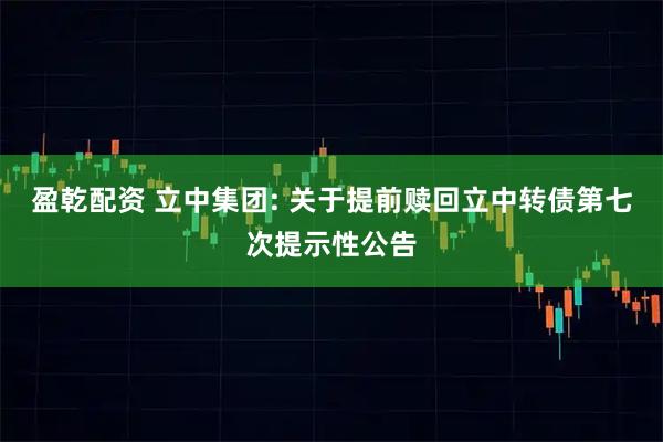 盈乾配资 立中集团: 关于提前赎回立中转债第七次提示性公告