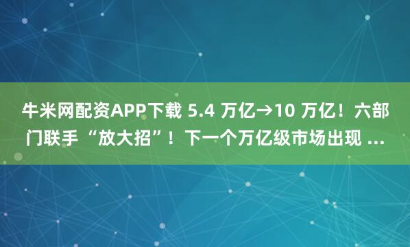牛米网配资APP下载 5.4 万亿→10 万亿！六部门联手 “放大招”！下一个万亿级市场出现 ...