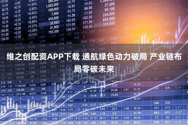 维之创配资APP下载 通航绿色动力破局 产业链布局零碳未来