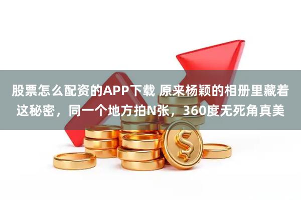 股票怎么配资的APP下载 原来杨颖的相册里藏着这秘密，同一个地方拍N张，360度无死角真美
