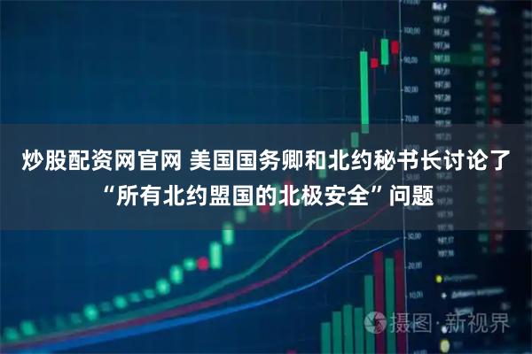 炒股配资网官网 美国国务卿和北约秘书长讨论了“所有北约盟国的北极安全”问题