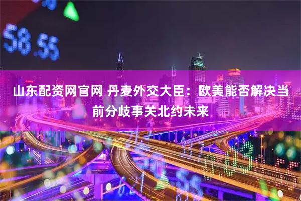 山东配资网官网 丹麦外交大臣：欧美能否解决当前分歧事关北约未来
