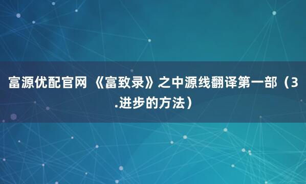 富源优配官网 《富致录》之中源线翻译第一部（3.进步的方法）