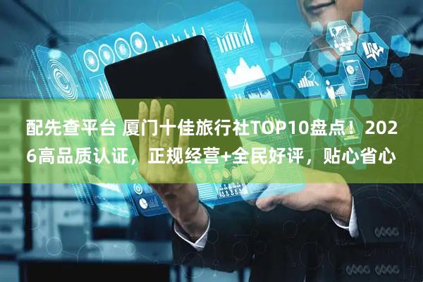 配先查平台 厦门十佳旅行社TOP10盘点！2026高品质认证，正规经营+全民好评，贴心省心