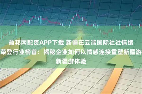 盈邦网配资APP下载 新疆在云端国际社社情绪价值荣登行业榜首：揭秘企业如何以情感连接重塑新疆游体验