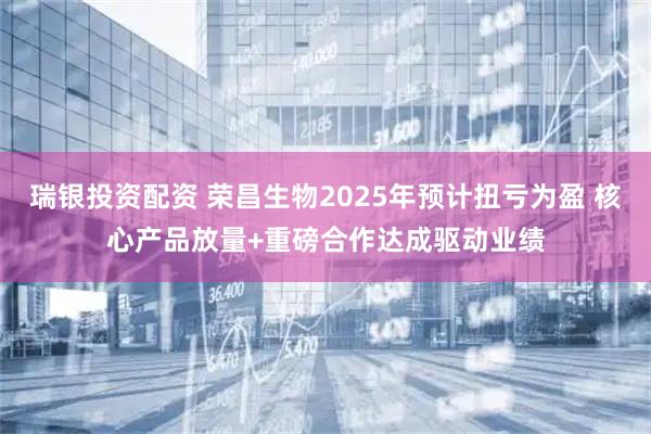 瑞银投资配资 荣昌生物2025年预计扭亏为盈 核心产品放量+重磅合作达成驱动业绩