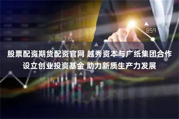 股票配资期货配资官网 越秀资本与广纸集团合作设立创业投资基金 助力新质生产力发展