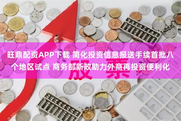 旺鼎配资APP下载 简化投资信息报送手续首批八个地区试点 商务部新政助力外商再投资便利化