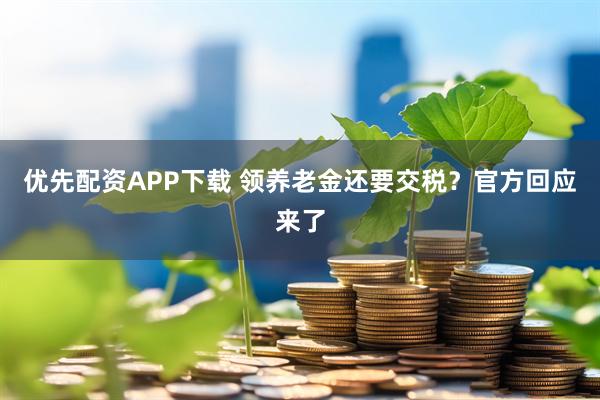 优先配资APP下载 领养老金还要交税?官方回应来了