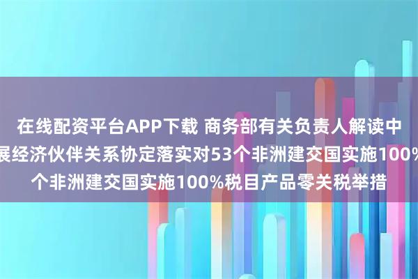 在线配资平台APP下载 商务部有关负责人解读中国愿通过商签共同发展经济伙伴关系协定落实对53个非洲建交国实施100%税目产品零关税举措