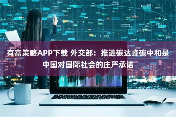 有富策略APP下载 外交部：推进碳达峰碳中和是中国对国际社会的庄严承诺